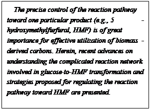 文本框: The precise control of the reaction pathway toward one particular product (e.g., 5-hydroxymethylfurfural, HMF) is of great importance for effective utilization of biomass-derived carbons. Herein, recent advances on understanding the complicated reaction network involved in glucose-to-HMF transformation and strategies proposed for regulating the reaction pathway toward HMF are presented.